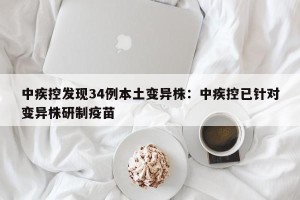 中疾控发现34例本土变异株：中疾控已针对变异株研制疫苗