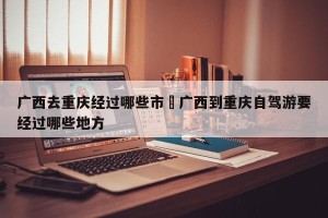 广西去重庆经过哪些市›广西到重庆自驾游要经过哪些地方