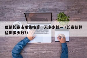 疫情长春市采集核算一天多少钱—（长春核算检测多少钱?）