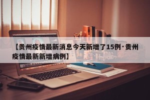 【贵州疫情最新消息今天新增了15例·贵州疫情最新新增病例】
