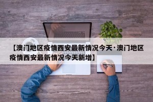 【澳门地区疫情西安最新情况今天·澳门地区疫情西安最新情况今天新增】