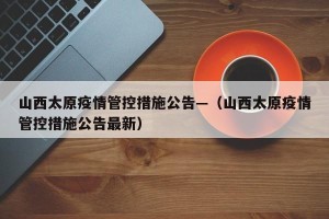 山西太原疫情管控措施公告—（山西太原疫情管控措施公告最新）