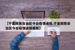 【宁夏回族自治区今日疫情通报,宁夏回族自治区今日疫情通报最新】