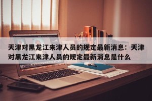 天津对黑龙江来津人员的规定最新消息：天津对黑龙江来津人员的规定最新消息是什么