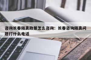 咨询长春隔离政策怎么咨询：长春咨询隔离问题打什么电话