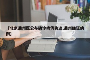 【北京通州区公布确诊病例轨迹,通州确证病例】