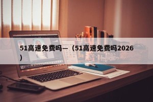 51高速免费吗—（51高速免费吗2026）
