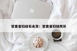 甘肃省妇幼石永生：甘肃省妇幼院长
