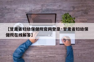 【甘肃省妇幼保健院官网登录·甘肃省妇幼保健院在线解答】