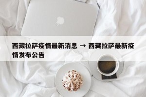 西藏拉萨疫情最新消息 → 西藏拉萨最新疫情发布公告