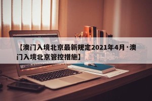 【澳门入境北京最新规定2021年4月·澳门入境北京管控措施】