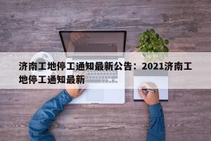 济南工地停工通知最新公告：2021济南工地停工通知最新