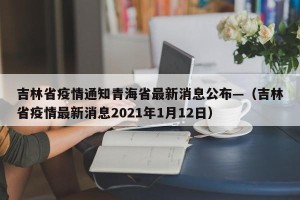 吉林省疫情通知青海省最新消息公布—（吉林省疫情最新消息2021年1月12日）
