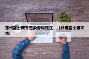 郑州富士康有感染者吗现在—（郑州富士康灾情）