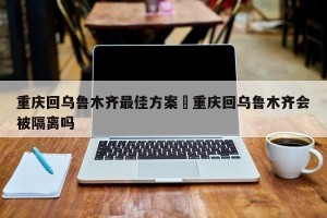 重庆回乌鲁木齐最佳方案›重庆回乌鲁木齐会被隔离吗