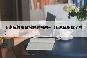 石家庄管控区域解封时间—（石家庄解控了吗）