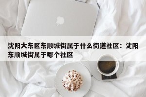 沈阳大东区东顺城街属于什么街道社区：沈阳东顺城街属于哪个社区