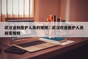 武汉送别医护人员的视频：武汉欢送医护人员回家视频