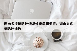 湖南省疫情防控情况长春最新通报：湖南省疫情防控通告