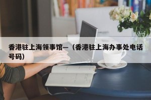 香港驻上海领事馆—（香港驻上海办事处电话号码）