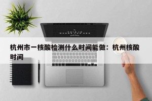 杭州市一核酸检测什么时间能做：杭州核酸 时间