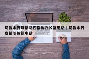 乌鲁木齐疫情防控指挥办公室电话›乌鲁木齐疫情防控组电话