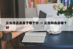 云南南昌县属于哪个市 → 云南和南昌哪个好