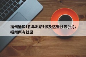 福州通知!名单出炉!涉及这些社区(村)：福州所有社区