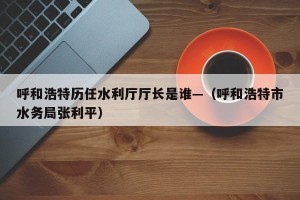 呼和浩特历任水利厅厅长是谁—（呼和浩特市水务局张利平）