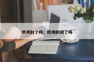 杭州封了吗：杭州封闭了吗