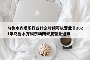 乌鲁木齐娱乐行业什么时候可以营业›2021年乌鲁木齐娱乐场所恢复营业通知