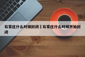 石家庄什么时候封闭›石家庄什么时候开始封闭