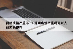 昆明疫情严重不 → 昆明疫情严重吗可以去旅游吗现在