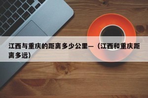 江西与重庆的距离多少公里—（江西和重庆距离多远）