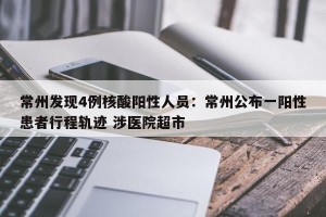 常州发现4例核酸阳性人员：常州公布一阳性患者行程轨迹 涉医院超市