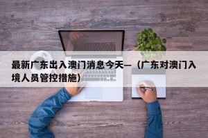 最新广东出入澳门消息今天—（广东对澳门入境人员管控措施）