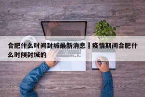 合肥什么时间封城最新消息›疫情期间合肥什么时候封城的