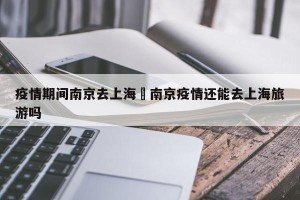 疫情期间南京去上海›南京疫情还能去上海旅游吗