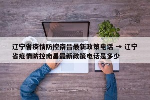 辽宁省疫情防控南昌最新政策电话 → 辽宁省疫情防控南昌最新政策电话是多少