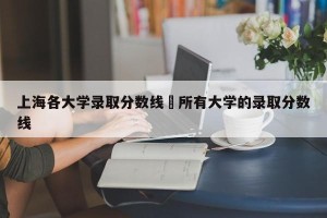 上海各大学录取分数线›所有大学的录取分数线