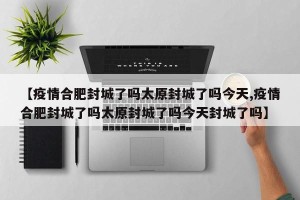 【疫情合肥封城了吗太原封城了吗今天,疫情合肥封城了吗太原封城了吗今天封城了吗】