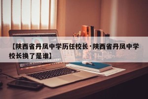 【陕西省丹凤中学历任校长·陕西省丹凤中学校长换了是谁】