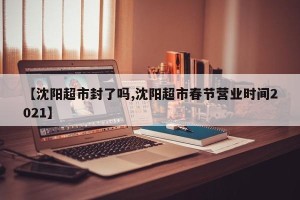 【沈阳超市封了吗,沈阳超市春节营业时间2021】