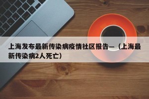 上海发布最新传染病疫情社区报告—（上海最新传染病2人死亡）