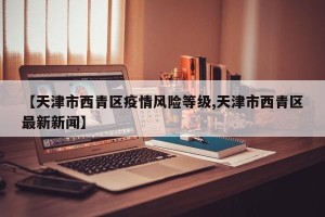 【天津市西青区疫情风险等级,天津市西青区最新新闻】