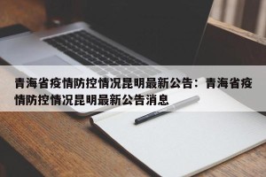 青海省疫情防控情况昆明最新公告：青海省疫情防控情况昆明最新公告消息