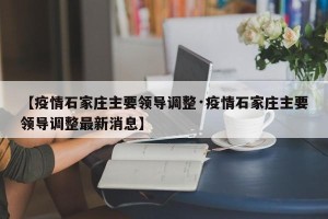 【疫情石家庄主要领导调整·疫情石家庄主要领导调整最新消息】