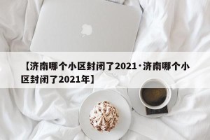 【济南哪个小区封闭了2021·济南哪个小区封闭了2021年】