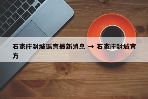 石家庄封城谣言最新消息 → 石家庄封城官方