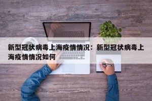 新型冠状病毒上海疫情情况：新型冠状病毒上海疫情情况如何